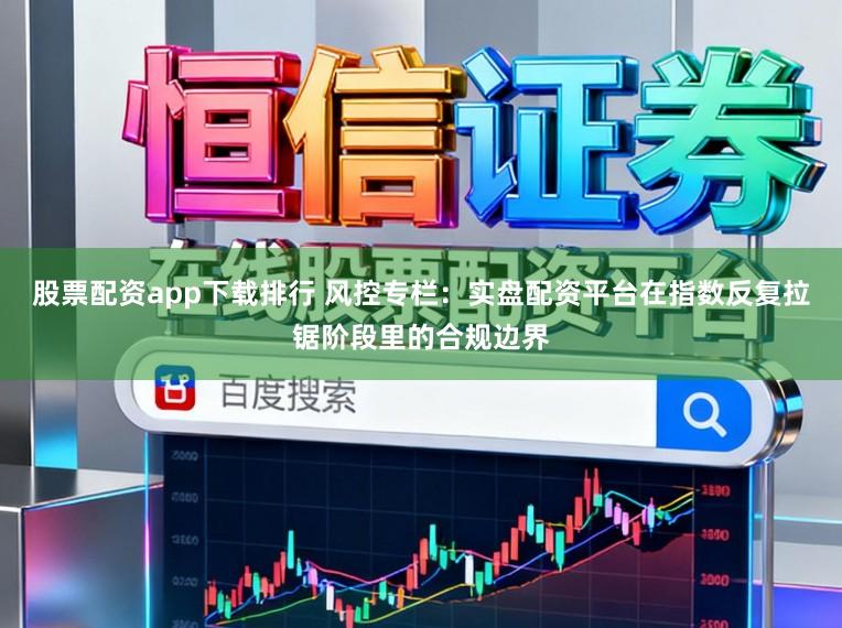 股票配资app下载排行 风控专栏：实盘配资平台在指数反复拉锯阶段里的合规边界