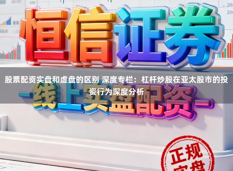 股票配资实盘和虚盘的区别 深度专栏：杠杆炒股在亚太股市的投资行为深度分析