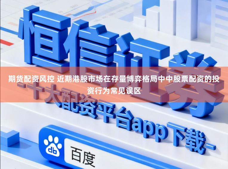 期货配资风控 近期港股市场在存量博弈格局中中股票配资的投资行为常见误区