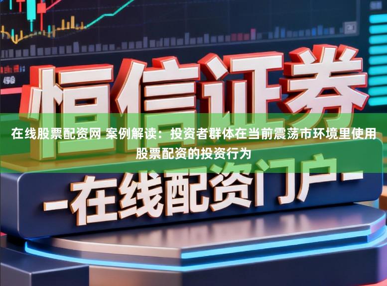 在线股票配资网 案例解读：投资者群体在当前震荡市环境里使用股票配资的投资行为